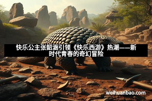 快乐公主张韶涵引领《快乐西游》热潮——新时代青春的奇幻冒险