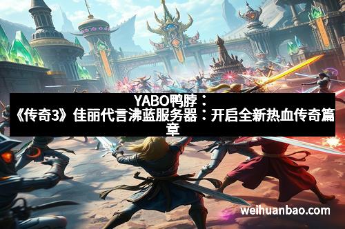 YABO鸭脖：《传奇3》佳丽代言沸蓝服务器：开启全新热血传奇篇章