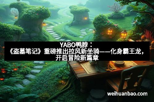 YABO鸭脖：《盗墓笔记》重磅推出拉风新坐骑——化身霸王龙，开启冒险新篇章